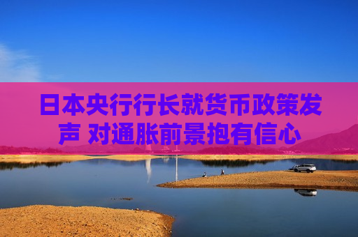 日本央行行长就货币政策发声 对通胀前景抱有信心