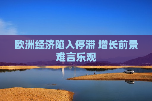 欧洲经济陷入停滞 增长前景难言乐观  第1张