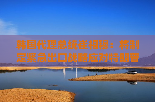 韩国 *** 总统崔相穆：将制定紧急出口战略应对特朗普关税