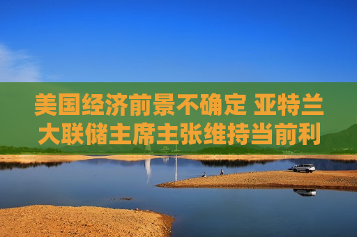 美国经济前景不确定 亚特兰大联储主席主张维持当前利率不变