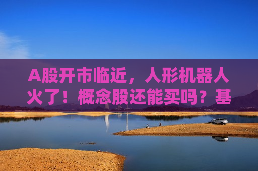 A股开市临近，人形机器人火了！概念股还能买吗？基金有这些动作