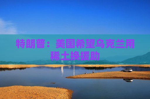 特朗普：美国希望乌克兰用稀土换援助