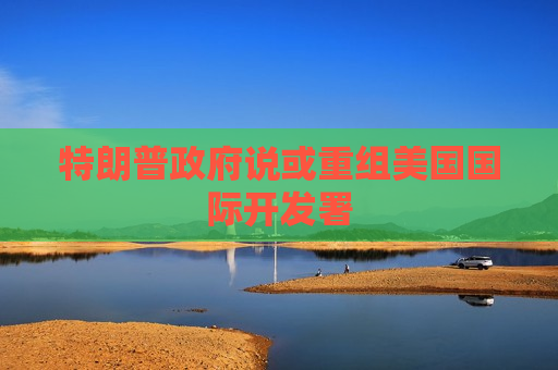 特朗普 *** 说或重组美国国际开发署