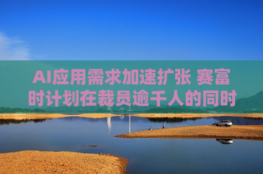 AI应用需求加速扩张 赛富时计划在裁员逾千人的同时 *** AI产品销售人员