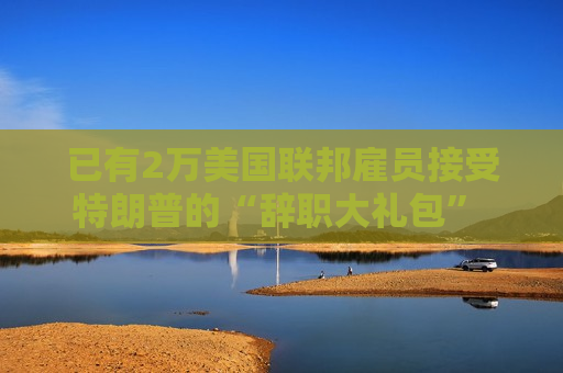 已有2万美国联邦雇员接受特朗普的“辞职大礼包” 数字或继续上升