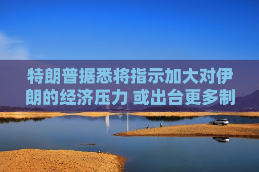 特朗普据悉将指示加大对伊朗的经济压力 或出台更多制裁措施
