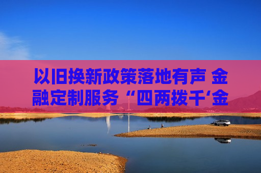 以旧换新政策落地有声 金融定制服务“四两拨千‘金’”