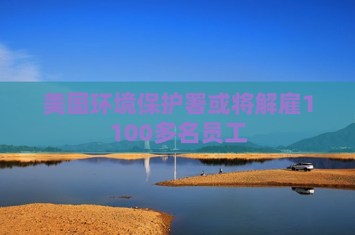 美国环境保护署或将解雇1100多名员工