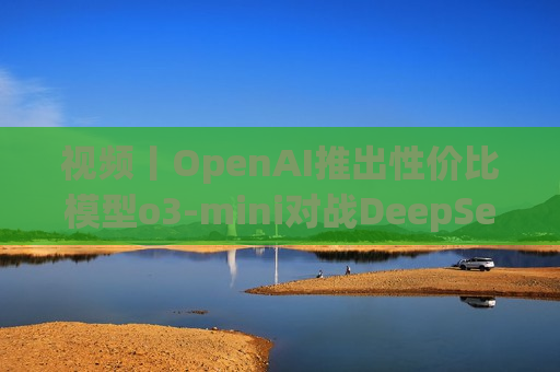 视频丨OpenAI推出性价比模型o3-mini对战DeepSeek-R1，奥特曼反思开源问题