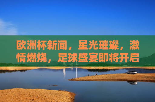 欧洲杯新闻，星光璀璨， *** 燃烧，足球盛宴即将开启，欧洲杯盛宴，星光璀璨， *** 燃烧，欧洲杯盛宴，星光璀璨， *** 燃烧足球盛宴即将开启