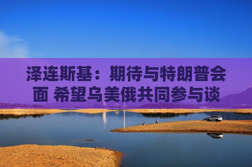 泽连斯基：期待与特朗普会面 希望乌美俄共同参与谈判