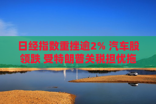 日经指数重挫逾2% 汽车股领跌 受特朗普关税担忧拖累