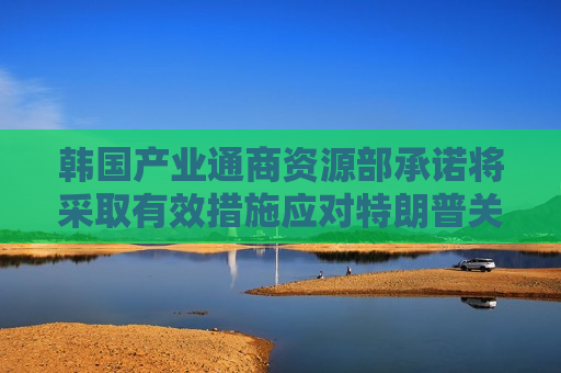 韩国产业通商资源部承诺将采取有效措施应对特朗普关税影响