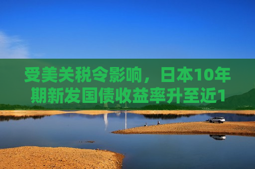 受美关税令影响，日本10年期新发国债收益率升至近14年来更高