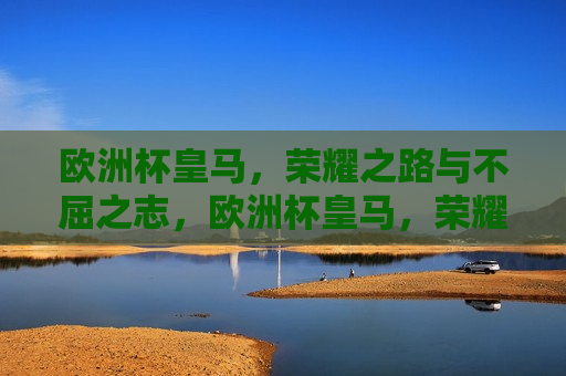 欧洲杯皇马，荣耀之路与不屈之志，欧洲杯皇马，荣耀之路展现不屈之志，欧洲杯皇马，荣耀之路展现不屈之志