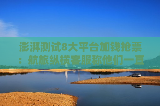 澎湃测试8大平台加钱抢票：航旅纵横 *** 称他们一直在刷看是否有票