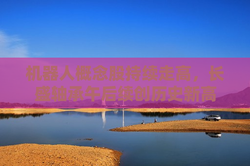 机器人概念股持续走高，长盛轴承午后续创历史新高