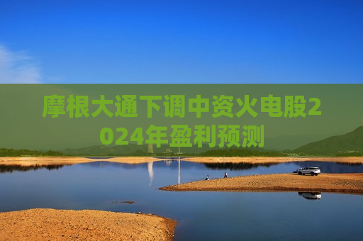 摩根大通下调中资火电股2024年盈利预测