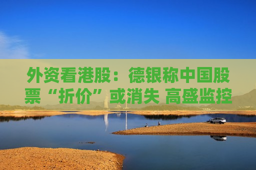 外资看港股：德银称中国股票“折价”或消失 高盛监控到资金回流工业股