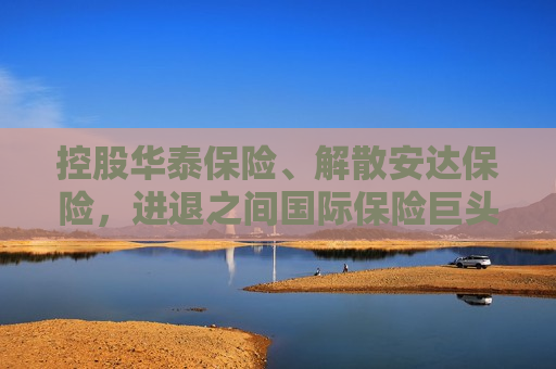 控股华泰保险、解散安达保险，进退之间国际保险巨头在华“落子成局”