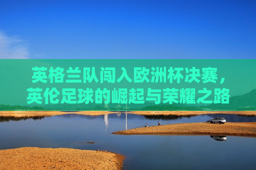 英格兰队闯入欧洲杯决赛，英伦足球的崛起与荣耀之路，英伦足球荣耀之路，英格兰队闯入欧洲杯决赛  第1张