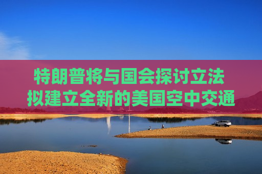 特朗普将与国会探讨立法 拟建立全新的美国空中交通管制系统