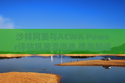 沙特阿美与ACWA Power评估钒液流电池 携手加速可再生能源应用