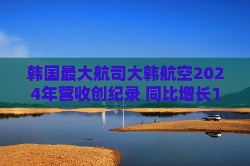 韩国更大航司大韩航空2024年营收创纪录 同比增长10.6%