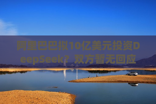 阿里巴巴拟10亿美元投资DeepSeek？双方暂无回应