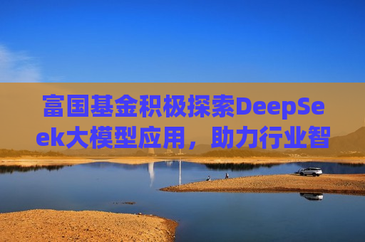 富国基金积极探索DeepSeek大模型应用，助力行业智能化转型