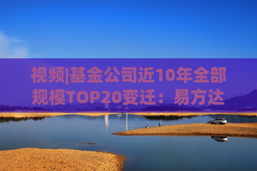 视频|基金公司近10年全部规模TOP20变迁：易方达华夏广发强者恒强 中银银华大成诺安“掉队”