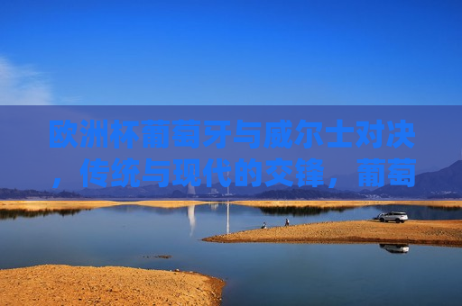 欧洲杯葡萄牙与威尔士对决，传统与现代的交锋，葡萄牙与威尔士对决欧洲杯，传统与现代的碰撞，欧洲杯葡萄牙与威尔士对决，传统与现代的巅峰碰撞