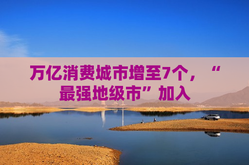 万亿消费城市增至7个，“最强地级市”加入