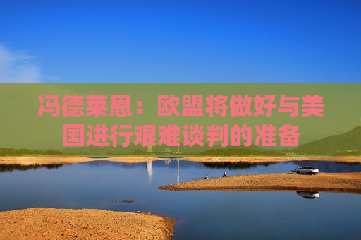冯德莱恩：欧盟将做好与美国进行艰难谈判的准备
