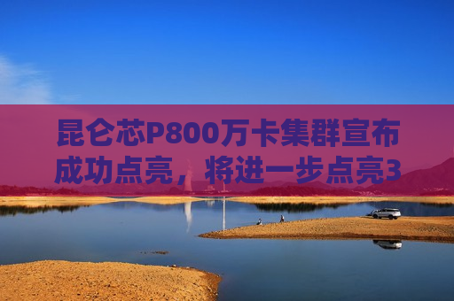 昆仑芯P800万卡集群宣布成功点亮，将进一步点亮3万卡集群