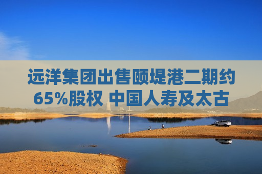 远洋集团出售颐堤港二期约65%股权 中国人寿及太古地产接盘