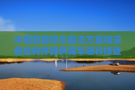 中国智能停车解决方案和设备结构件提供商华谌科技登陆美股市场 开盘涨16%
