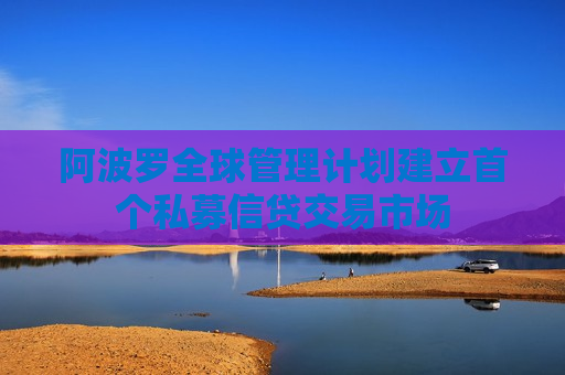 阿波罗全球管理计划建立首个私募信贷交易市场