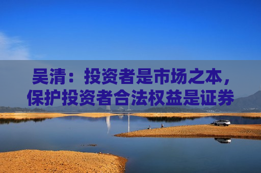 吴清：投资者是市场之本，保护投资者合法权益是证券监管的首要任务
