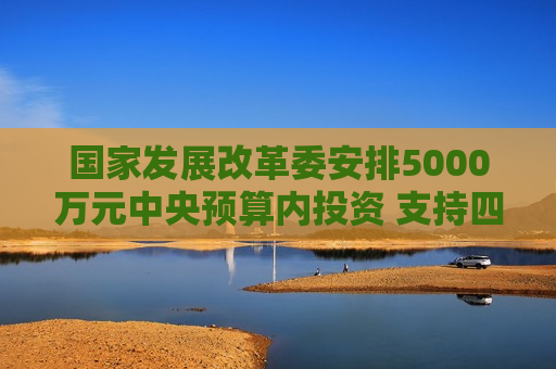 国家发展改革委安排5000万元中央预算内投资 支持四川宜宾市筠连县山体滑坡灾后应急恢复