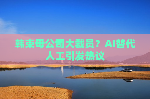 韩束母公司大裁员？AI替代人工引发热议