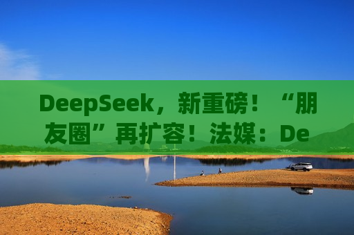 DeepSeek，新重磅！“朋友圈”再扩容！法媒：DeepSeek为欧洲AI发展敲响警钟