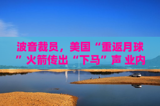 波音裁员，美国“重返月球”火箭传出“下马”声 业内人士：被取消也毫不意外