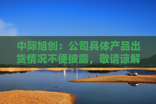 中际旭创：公司具体产品出货情况不便披露，敬请谅解