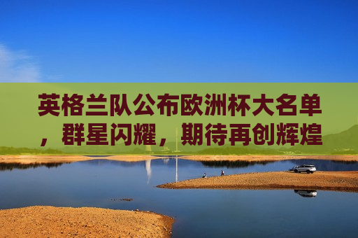 英格兰队公布欧洲杯大名单，群星闪耀，期待再创辉煌，英格兰队公布欧洲杯豪华阵容，群星闪耀，志在夺冠，英格兰队公布欧洲杯豪华阵容，志在夺冠