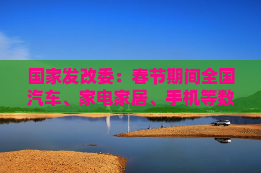 国家发改委：春节期间全国汽车、家电家居、手机等数码产品等以旧换新销售额超过310亿元