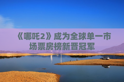 《哪吒2》成为全球单一市场票房榜新晋冠军