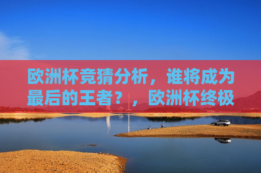 欧洲杯竞猜分析，谁将成为最后的王者？，欧洲杯终极对决，谁能成为最后的王者？，欧洲杯终极对决，谁将成为最后的王者？