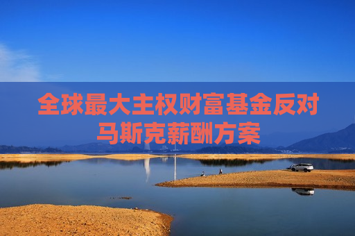 全球更大 *** 财富基金反对马斯克薪酬方案