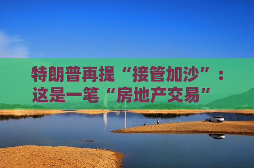 特朗普再提“接管加沙”：这是一笔“房地产交易” 将有助于创造和平